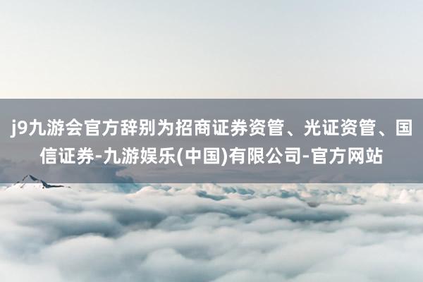 j9九游会官方辞别为招商证券资管、光证资管、国信证券-九游娱乐(中国)有限公司-官方网站
