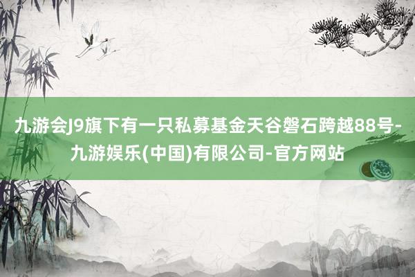 九游会J9旗下有一只私募基金天谷磐石跨越88号-九游娱乐(中国)有限公司-官方网站