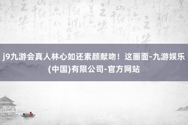 j9九游会真人林心如还素颜献吻！这画面-九游娱乐(中国)有限公司-官方网站