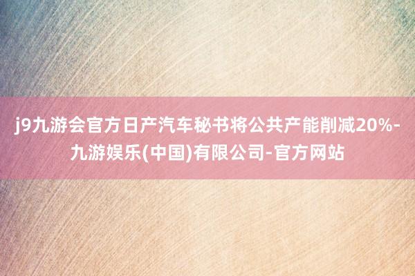 j9九游会官方日产汽车秘书将公共产能削减20%-九游娱乐(中国)有限公司-官方网站