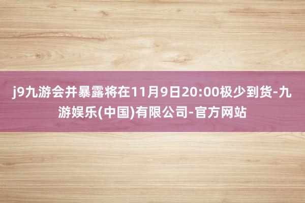 j9九游会并暴露将在11月9日20:00极少到货-九游娱乐(中国)有限公司-官方网站