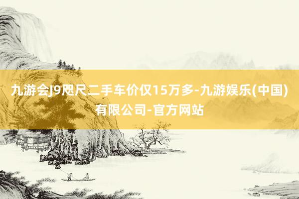 九游会J9咫尺二手车价仅15万多-九游娱乐(中国)有限公司-官方网站