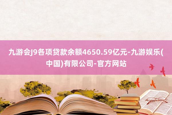 九游会J9各项贷款余额4650.59亿元-九游娱乐(中国)有限公司-官方网站
