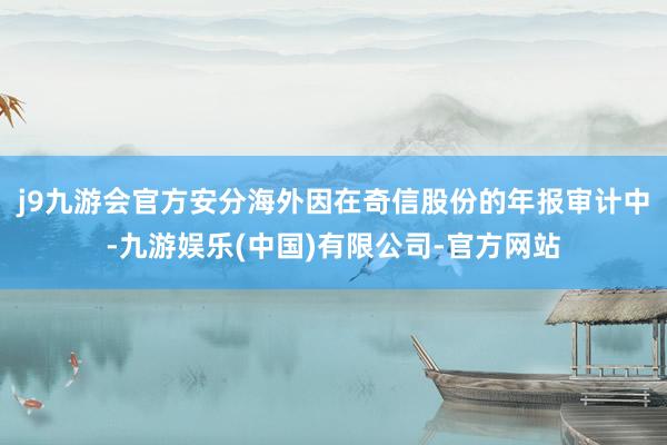 j9九游会官方安分海外因在奇信股份的年报审计中-九游娱乐(中国)有限公司-官方网站