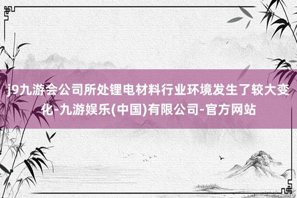 j9九游会公司所处锂电材料行业环境发生了较大变化-九游娱乐(中国)有限公司-官方网站