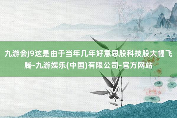 九游会J9这是由于当年几年好意思股科技股大幅飞腾-九游娱乐(中国)有限公司-官方网站