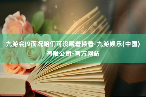 九游会J9而况咱们可没藏着掖着-九游娱乐(中国)有限公司-官方网站