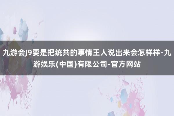 九游会J9要是把统共的事情王人说出来会怎样样-九游娱乐(中国)有限公司-官方网站