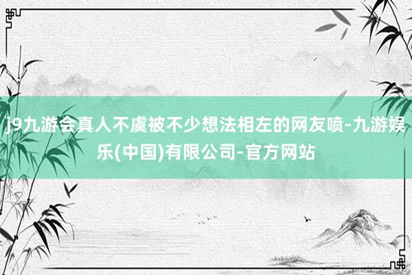j9九游会真人不虞被不少想法相左的网友喷-九游娱乐(中国)有限公司-官方网站