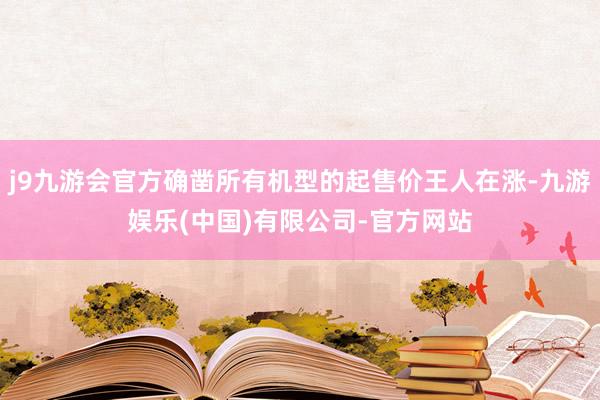 j9九游会官方确凿所有机型的起售价王人在涨-九游娱乐(中国)有限公司-官方网站