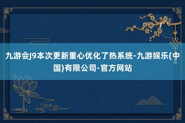九游会J9本次更新重心优化了热系统-九游娱乐(中国)有限公司-官方网站