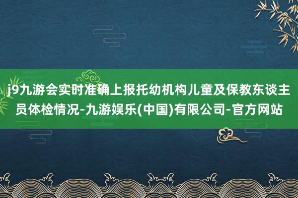 j9九游会实时准确上报托幼机构儿童及保教东谈主员体检情况-九游娱乐(中国)有限公司-官方网站