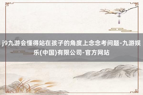j9九游会懂得站在孩子的角度上念念考问题-九游娱乐(中国)有限公司-官方网站