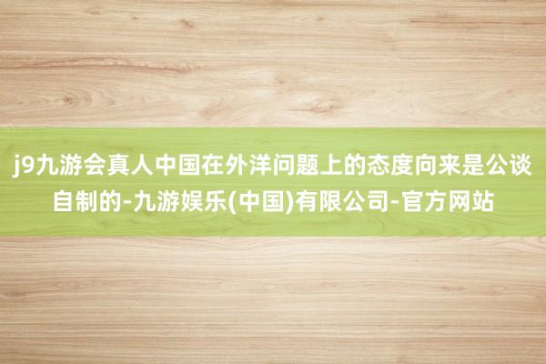 j9九游会真人中国在外洋问题上的态度向来是公谈自制的-九游娱乐(中国)有限公司-官方网站