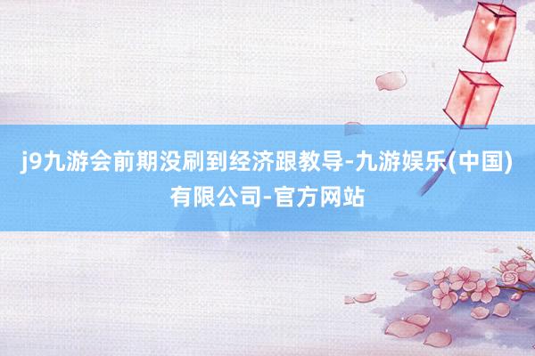 j9九游会前期没刷到经济跟教导-九游娱乐(中国)有限公司-官方网站