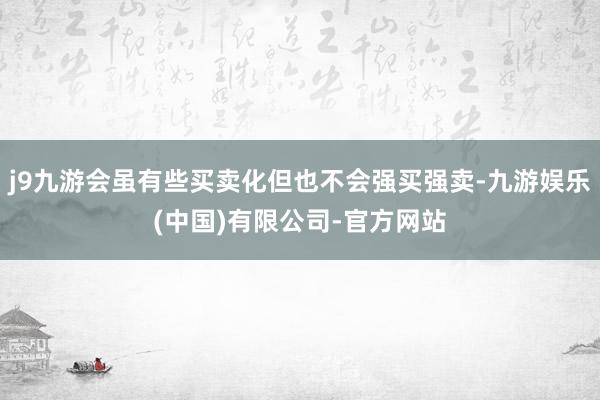 j9九游会虽有些买卖化但也不会强买强卖-九游娱乐(中国)有限公司-官方网站