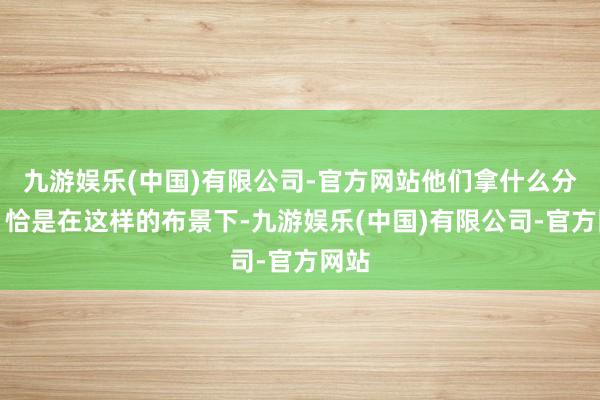 九游娱乐(中国)有限公司-官方网站他们拿什么分娩？恰是在这样的布景下-九游娱乐(中国)有限公司-官方网站