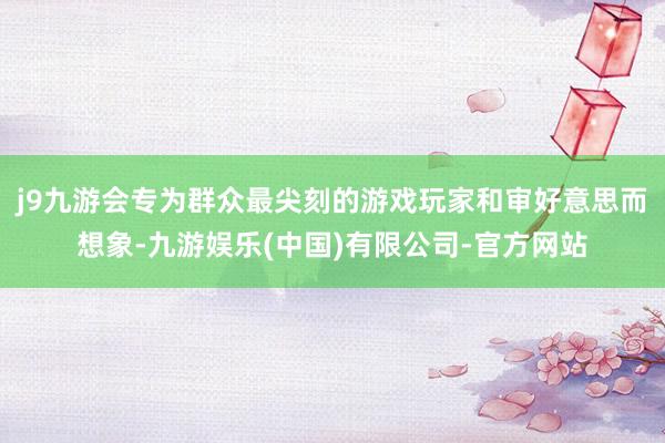 j9九游会专为群众最尖刻的游戏玩家和审好意思而想象-九游娱乐(中国)有限公司-官方网站