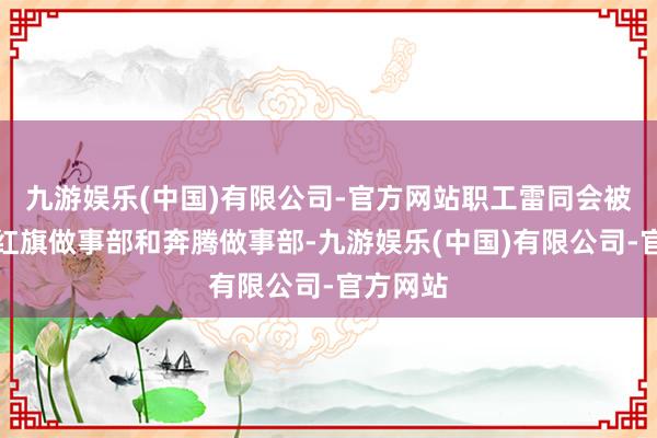 九游娱乐(中国)有限公司-官方网站职工雷同会被分拨给红旗做事部和奔腾做事部-九游娱乐(中国)有限公司-官方网站