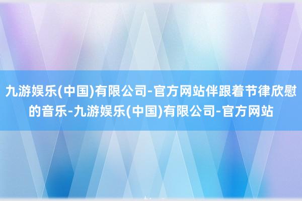 九游娱乐(中国)有限公司-官方网站伴跟着节律欣慰的音乐-九游娱乐(中国)有限公司-官方网站