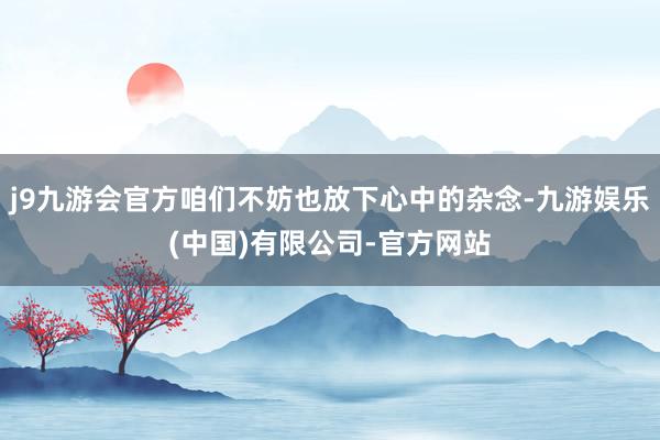j9九游会官方咱们不妨也放下心中的杂念-九游娱乐(中国)有限公司-官方网站
