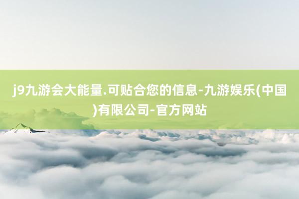 j9九游会大能量.可贴合您的信息-九游娱乐(中国)有限公司-官方网站