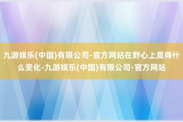 九游娱乐(中国)有限公司-官方网站在野心上莫得什么变化-九游娱乐(中国)有限公司-官方网站