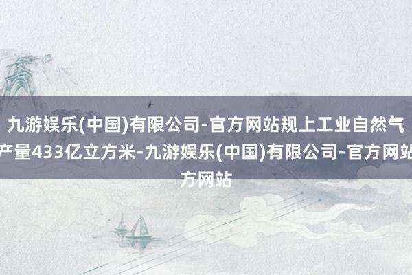九游娱乐(中国)有限公司-官方网站规上工业自然气产量433亿立方米-九游娱乐(中国)有限公司-官方网站