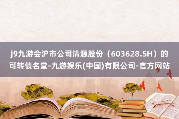 j9九游会沪市公司清源股份（603628.SH）的可转债名堂-九游娱乐(中国)有限公司-官方网站