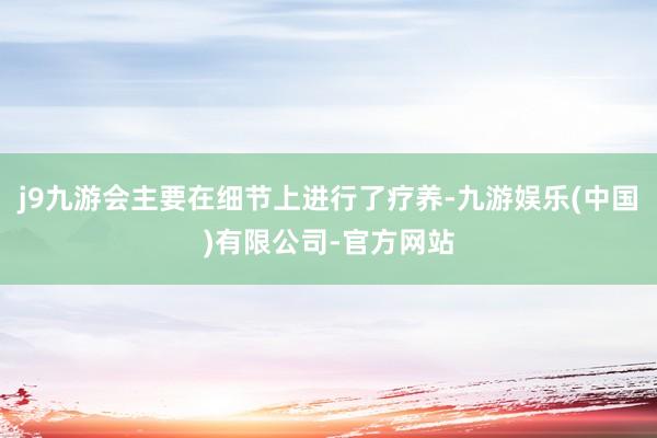 j9九游会主要在细节上进行了疗养-九游娱乐(中国)有限公司-官方网站