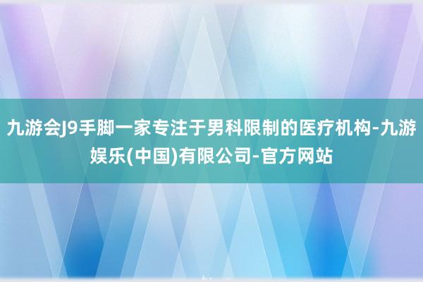 九游会J9手脚一家专注于男科限制的医疗机构-九游娱乐(中国)有限公司-官方网站