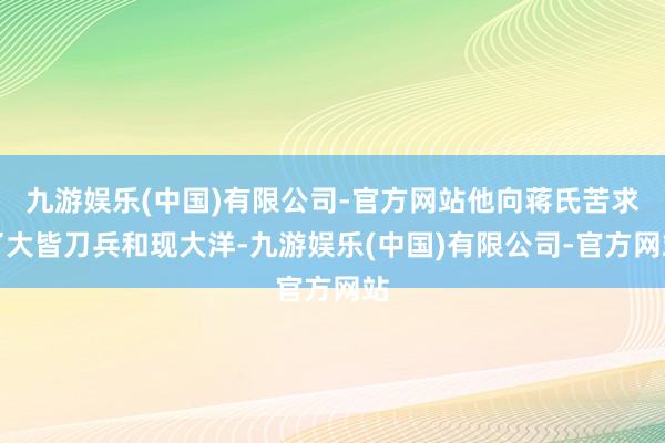 九游娱乐(中国)有限公司-官方网站他向蒋氏苦求了大皆刀兵和现大洋-九游娱乐(中国)有限公司-官方网站