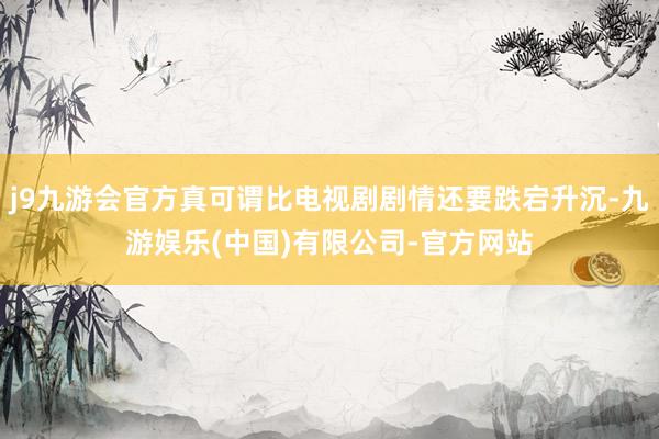 j9九游会官方真可谓比电视剧剧情还要跌宕升沉-九游娱乐(中国)有限公司-官方网站
