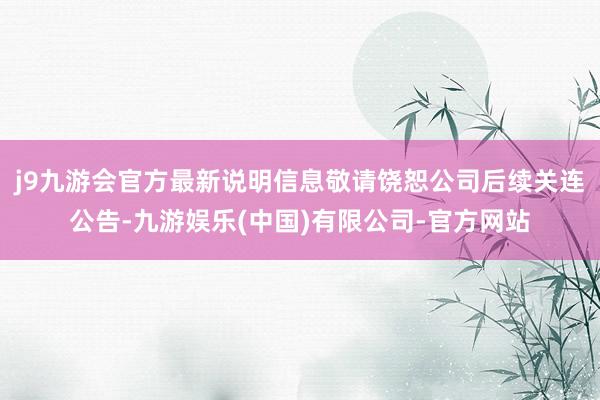 j9九游会官方最新说明信息敬请饶恕公司后续关连公告-九游娱乐(中国)有限公司-官方网站