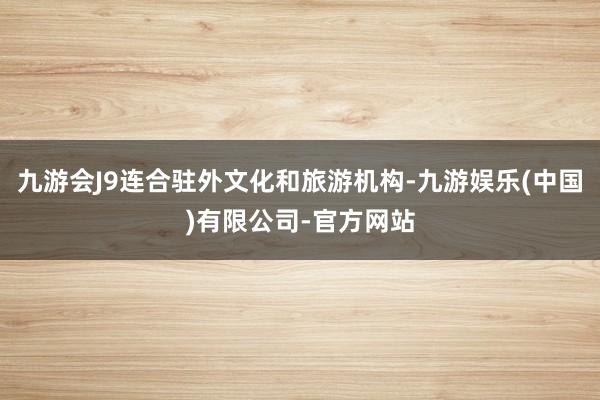 九游会J9连合驻外文化和旅游机构-九游娱乐(中国)有限公司-官方网站