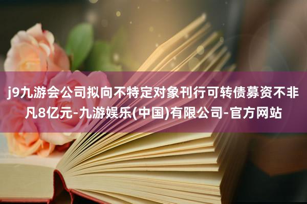j9九游会公司拟向不特定对象刊行可转债募资不非凡8亿元-九游娱乐(中国)有限公司-官方网站