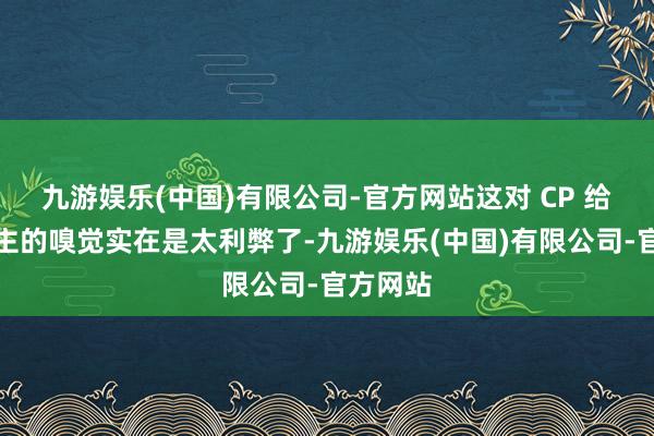 九游娱乐(中国)有限公司-官方网站这对 CP 给东说念主的嗅觉实在是太利弊了-九游娱乐(中国)有限公司-官方网站