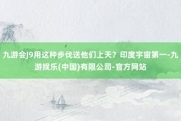 九游会J9用这种步伐送他们上天？印度宇宙第一-九游娱乐(中国)有限公司-官方网站