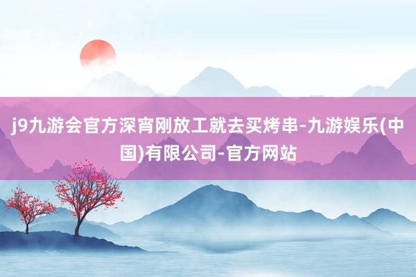 j9九游会官方深宵刚放工就去买烤串-九游娱乐(中国)有限公司-官方网站