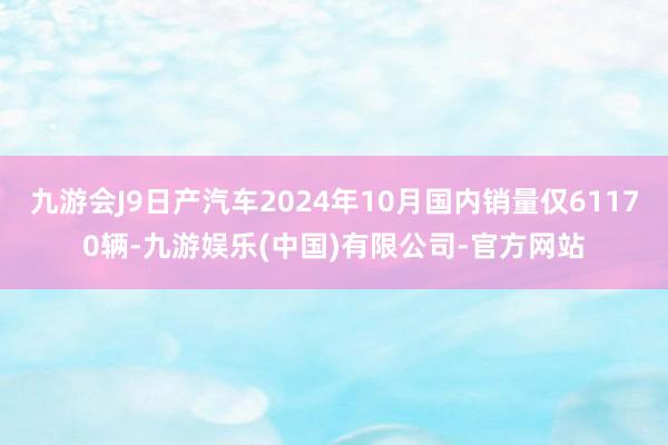 九游会J9日产汽车2024年10月国内销量仅61170辆-九游娱乐(中国)有限公司-官方网站