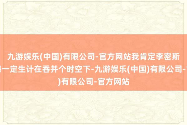 九游娱乐(中国)有限公司-官方网站我肯定李密斯和王铁梅一定生计在吞并个时空下-九游娱乐(中国)有限公司-官方网站
