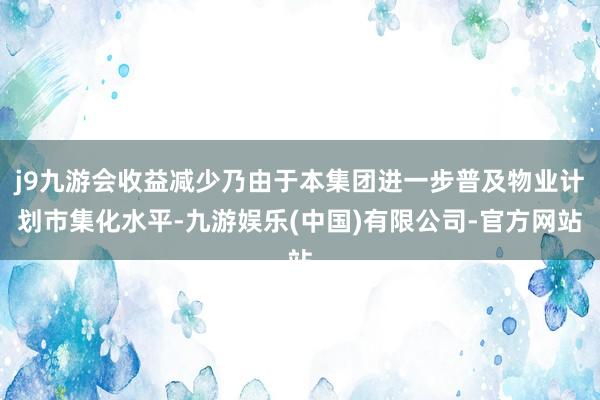 j9九游会收益减少乃由于本集团进一步普及物业计划市集化水平-九游娱乐(中国)有限公司-官方网站