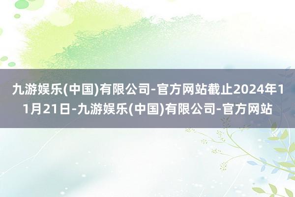 九游娱乐(中国)有限公司-官方网站截止2024年11月21日-九游娱乐(中国)有限公司-官方网站