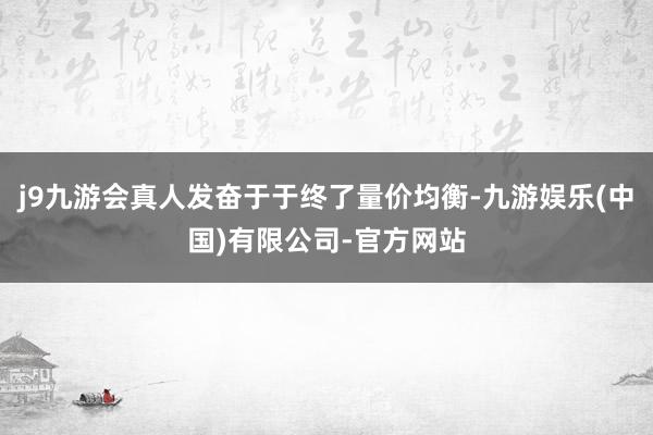 j9九游会真人发奋于于终了量价均衡-九游娱乐(中国)有限公司-官方网站