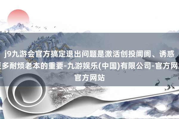 j9九游会官方搞定退出问题是激活创投阛阓、诱惑更多耐烦老本的重要-九游娱乐(中国)有限公司-官方网站
