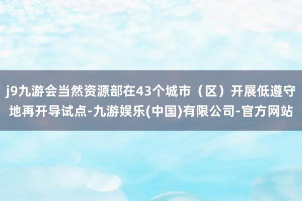 j9九游会当然资源部在43个城市（区）开展低遵守地再开导试点-九游娱乐(中国)有限公司-官方网站