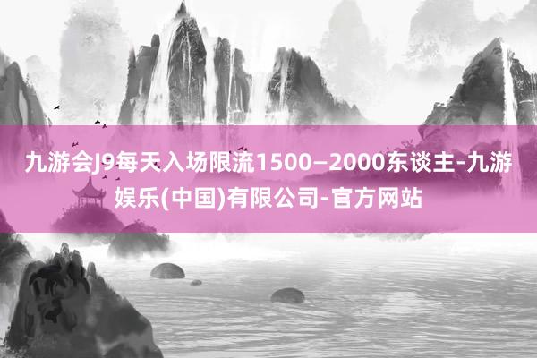 九游会J9每天入场限流1500—2000东谈主-九游娱乐(中国)有限公司-官方网站