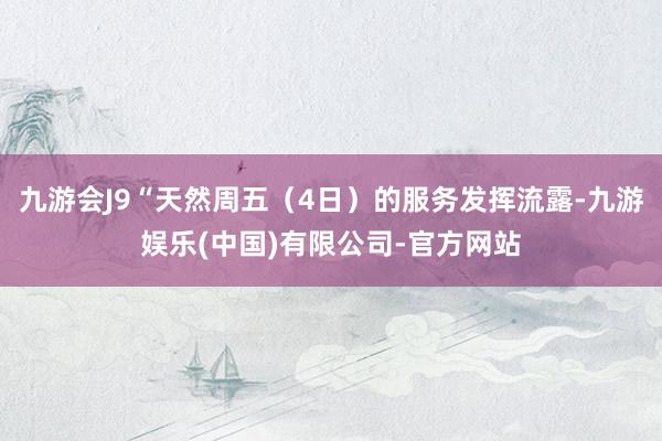 九游会J9“天然周五（4日）的服务发挥流露-九游娱乐(中国)有限公司-官方网站