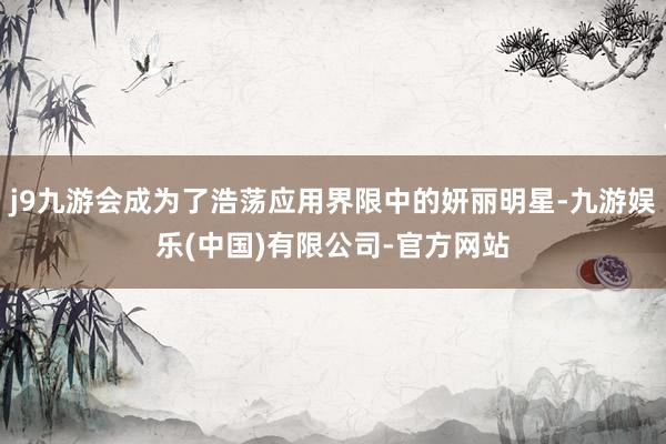 j9九游会成为了浩荡应用界限中的妍丽明星-九游娱乐(中国)有限公司-官方网站