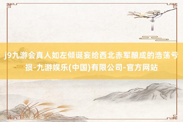 j9九游会真人如左倾诞妄给西北赤军酿成的浩荡亏损-九游娱乐(中国)有限公司-官方网站